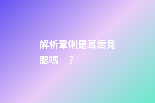 解析鞏俐是耳后見腮嗎？